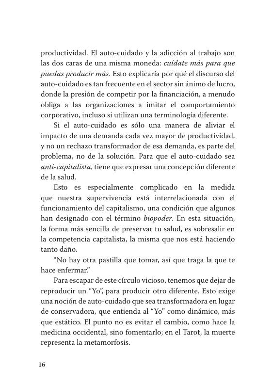 productividad. El auto-cuidado y la adiccién al trabajo son las dos caras de una misma moneda: cuidate mds para que puedas producir mds. Esto explicaria por qué el discurso del auto-cuidado es tan frecuente en el sector sin &nimo de lucro, donde la presién de competir por la financiacién, a menudo obliga a las organizaciones a imitar ¢l comportamiento corporativo, incluso si utilizan una terminologia diferente. Si el auto-cuidado es solo una manera de aliviar el  impacto de una demanda cada vez mayor de productividad, ¥ no un rechazo transformador de esa demanda, es parte del problema, no de la solucién. Para que el auto-cuidado sea anti-capitalista, tiene que expresar una concepcion diferente dela salud.  Esto es especialmente complicado en la medida que nuestra supervivencia estd interrelacionada con el funcionamiento del capitalismo, una condicién que algunos han designado con el término biopoder. En esta situacién, la forma ms sencilla de preservar tu salud, es sobresalir en la competencia capitalista, la misma que nos estd haciendo tanto dafo.  “No hay otra pastilla que tomar, asf que traga la que te hace enfermar”  Para escapar de este circulo vicioso, tenemos que dejar de reproducir un “Yo, para producir otro diferente. Esto exige una nocién de auto-cuidado que sea transformadora en lugar de conservadora, que entienda al “Yo" como dindmico, mis que estitico. El punto no es evitar el cambio, como hace la medicina occidental, sino fomentarlo; en el Tarot, la muerte representa la metamorfosis.  16 